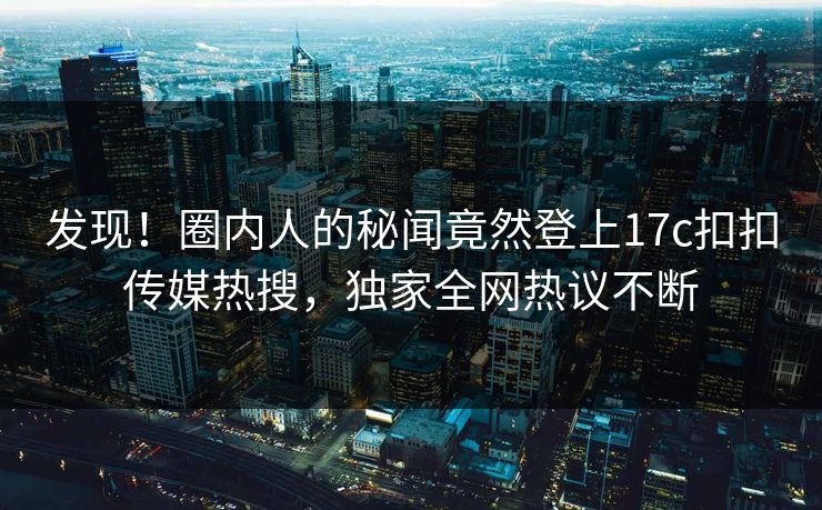 发现！圈内人的秘闻竟然登上17c扣扣传媒热搜，独家全网热议不断