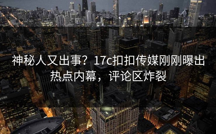 神秘人又出事？17c扣扣传媒刚刚曝出热点内幕，评论区炸裂