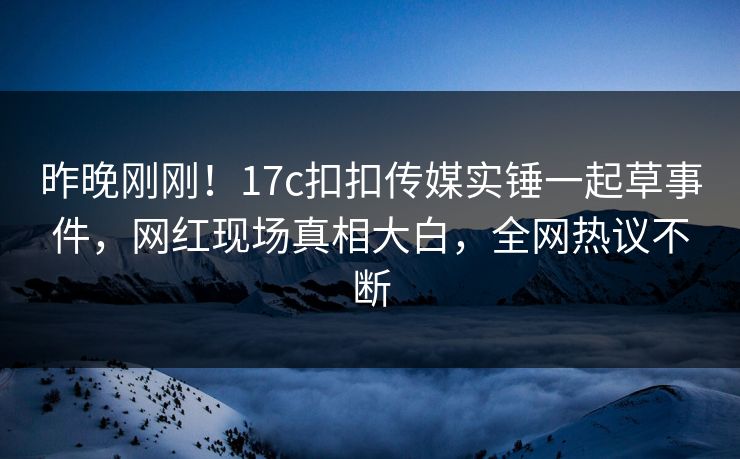 昨晚刚刚！17c扣扣传媒实锤一起草事件，网红现场真相大白，全网热议不断