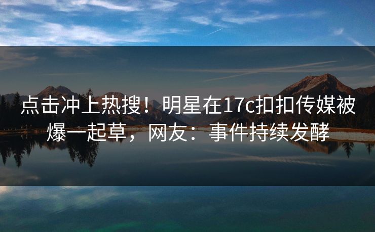 点击冲上热搜！明星在17c扣扣传媒被爆一起草，网友：事件持续发酵