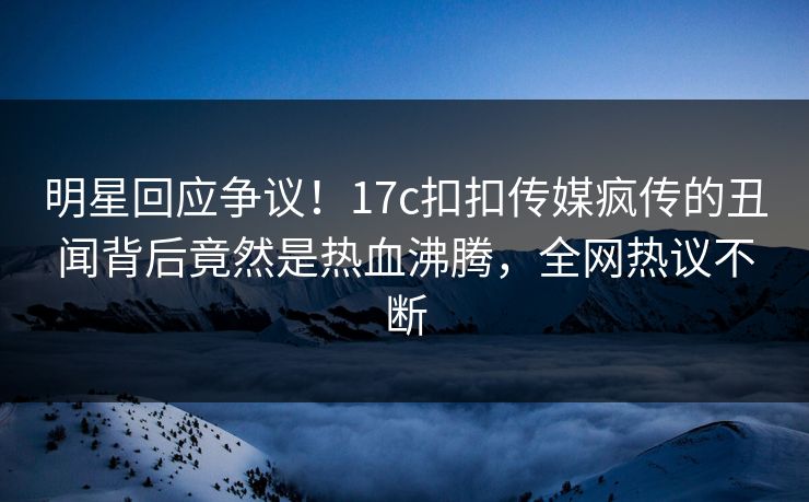 明星回应争议！17c扣扣传媒疯传的丑闻背后竟然是热血沸腾，全网热议不断