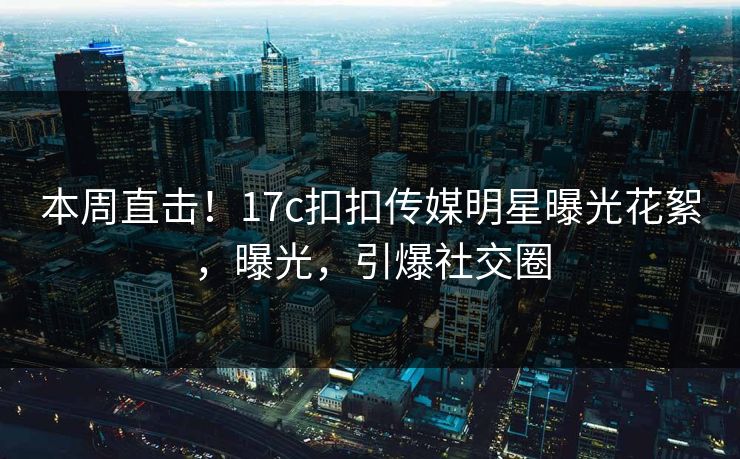 本周直击！17c扣扣传媒明星曝光花絮，曝光，引爆社交圈
