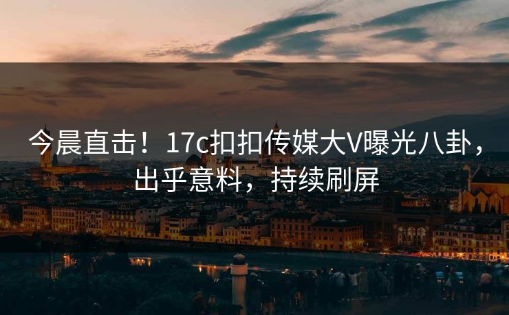 今晨直击！17c扣扣传媒大V曝光八卦，出乎意料，持续刷屏