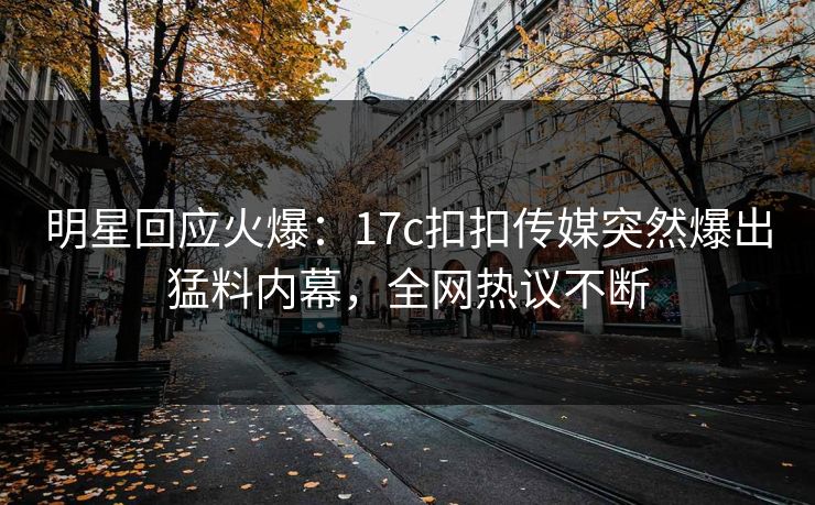 明星回应火爆：17c扣扣传媒突然爆出猛料内幕，全网热议不断