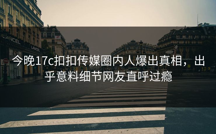 今晚17c扣扣传媒圈内人爆出真相，出乎意料细节网友直呼过瘾