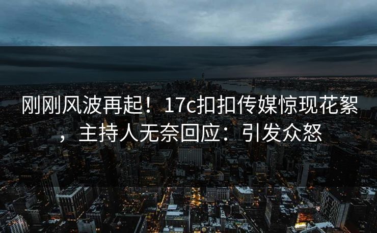 刚刚风波再起！17c扣扣传媒惊现花絮，主持人无奈回应：引发众怒