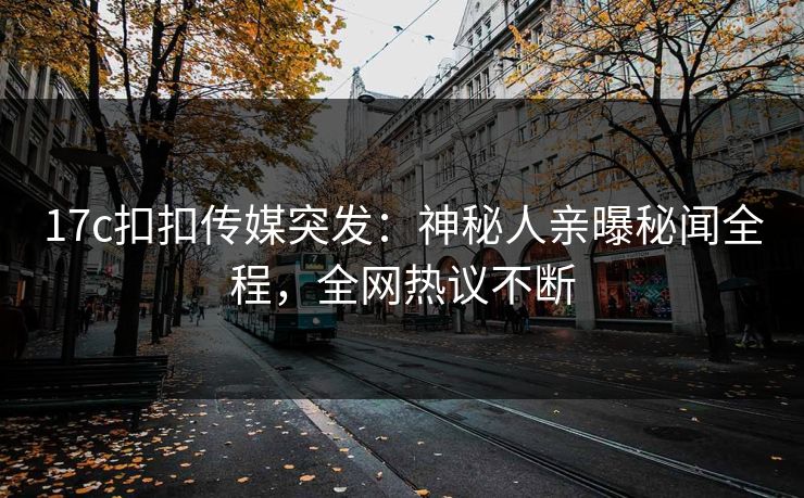 17c扣扣传媒突发：神秘人亲曝秘闻全程，全网热议不断