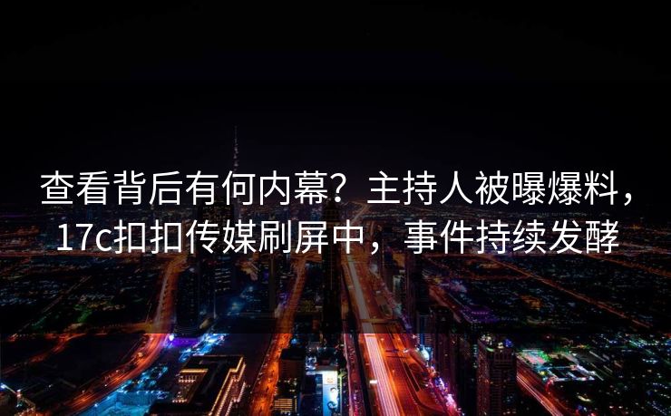 查看背后有何内幕？主持人被曝爆料，17c扣扣传媒刷屏中，事件持续发酵