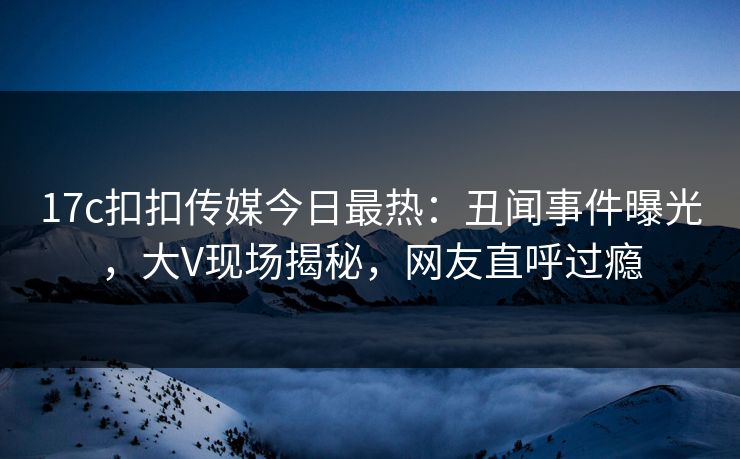 17c扣扣传媒今日最热：丑闻事件曝光，大V现场揭秘，网友直呼过瘾