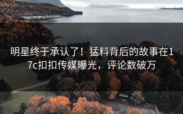 明星终于承认了！猛料背后的故事在17c扣扣传媒曝光，评论数破万