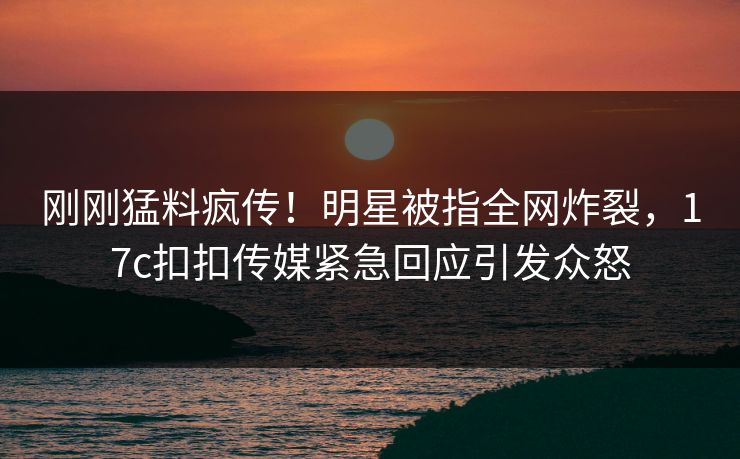 刚刚猛料疯传！明星被指全网炸裂，17c扣扣传媒紧急回应引发众怒