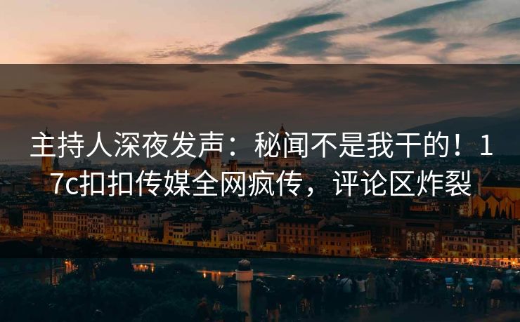 主持人深夜发声：秘闻不是我干的！17c扣扣传媒全网疯传，评论区炸裂