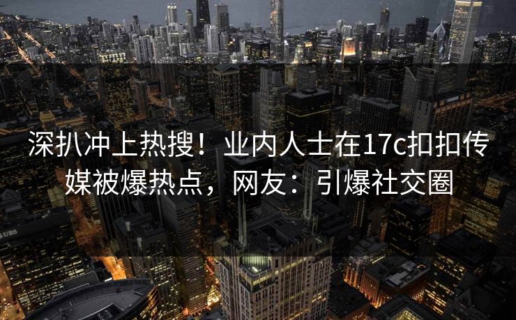 深扒冲上热搜！业内人士在17c扣扣传媒被爆热点，网友：引爆社交圈