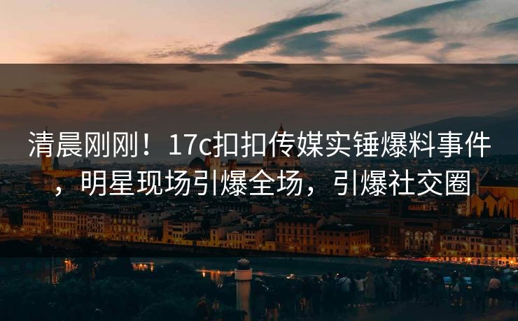 清晨刚刚！17c扣扣传媒实锤爆料事件，明星现场引爆全场，引爆社交圈