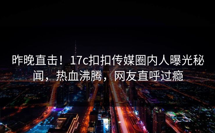 昨晚直击！17c扣扣传媒圈内人曝光秘闻，热血沸腾，网友直呼过瘾