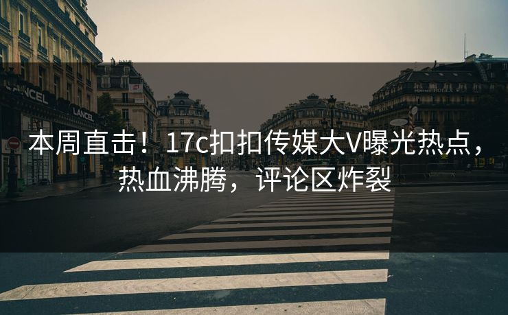 本周直击！17c扣扣传媒大V曝光热点，热血沸腾，评论区炸裂