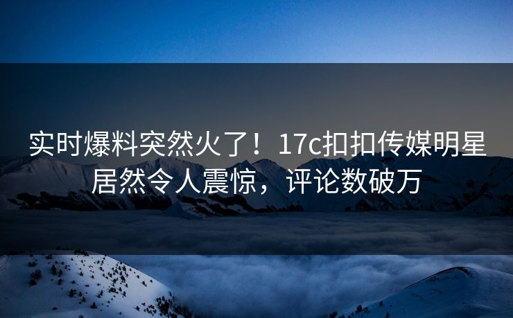实时爆料突然火了！17c扣扣传媒明星居然令人震惊，评论数破万