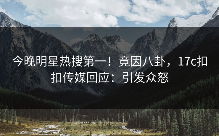 今晚明星热搜第一！竟因八卦，17c扣扣传媒回应：引发众怒