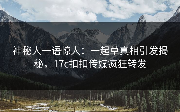 神秘人一语惊人：一起草真相引发揭秘，17c扣扣传媒疯狂转发