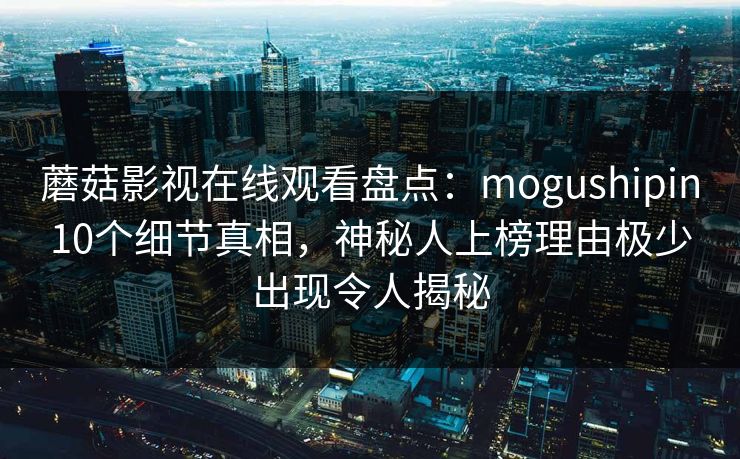蘑菇影视在线观看盘点：mogushipin10个细节真相，神秘人上榜理由极少出现令人揭秘