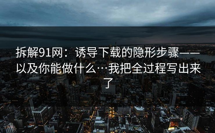拆解91网：诱导下载的隐形步骤——以及你能做什么…我把全过程写出来了