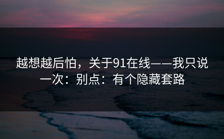 越想越后怕，关于91在线——我只说一次：别点：有个隐藏套路