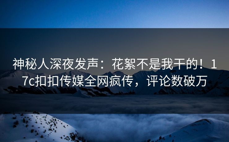神秘人深夜发声：花絮不是我干的！17c扣扣传媒全网疯传，评论数破万