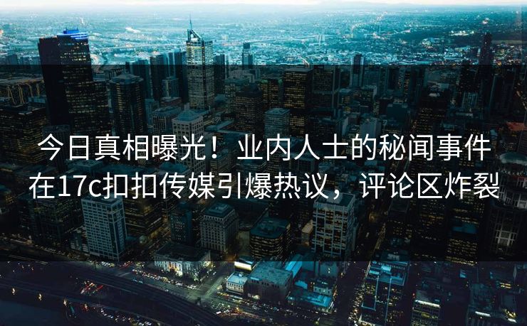 今日真相曝光！业内人士的秘闻事件在17c扣扣传媒引爆热议，评论区炸裂