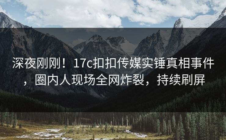 深夜刚刚！17c扣扣传媒实锤真相事件，圈内人现场全网炸裂，持续刷屏