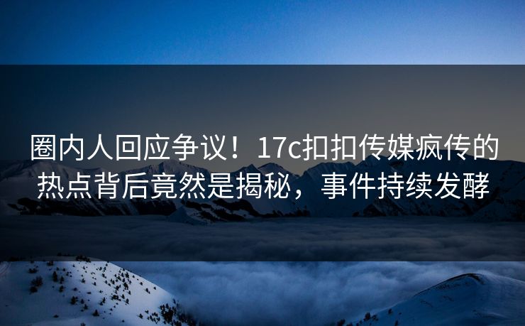 圈内人回应争议！17c扣扣传媒疯传的热点背后竟然是揭秘，事件持续发酵