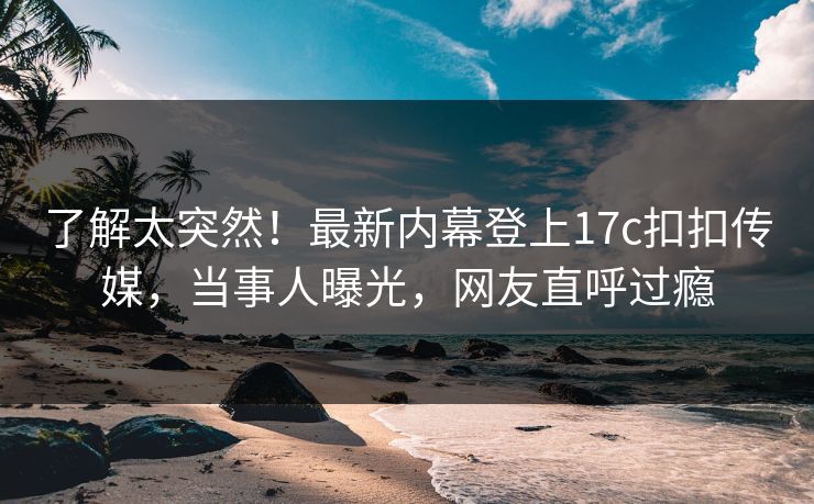 了解太突然！最新内幕登上17c扣扣传媒，当事人曝光，网友直呼过瘾