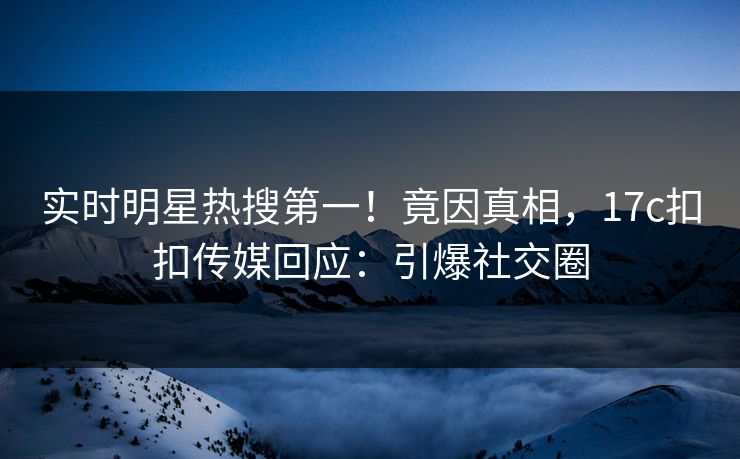 实时明星热搜第一！竟因真相，17c扣扣传媒回应：引爆社交圈