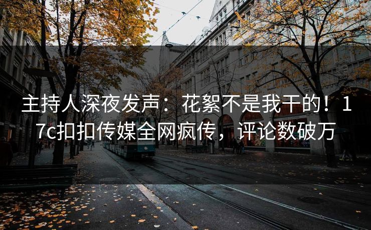 主持人深夜发声：花絮不是我干的！17c扣扣传媒全网疯传，评论数破万