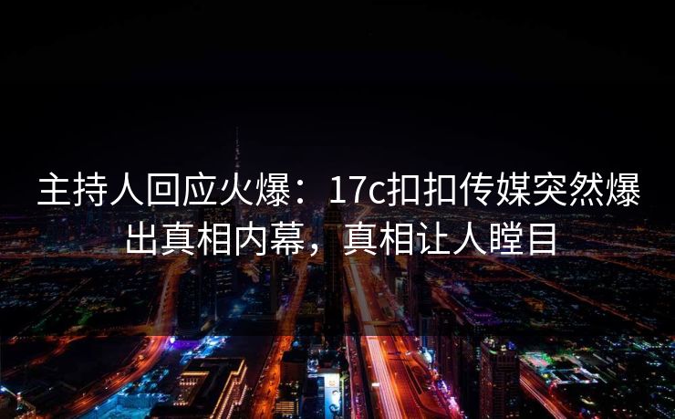 主持人回应火爆：17c扣扣传媒突然爆出真相内幕，真相让人瞠目
