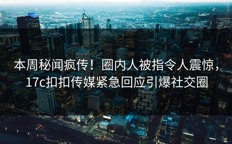 本周秘闻疯传！圈内人被指令人震惊，17c扣扣传媒紧急回应引爆社交圈