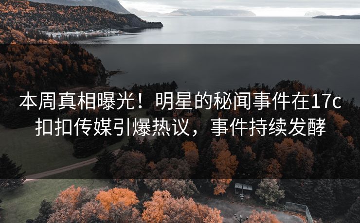 本周真相曝光！明星的秘闻事件在17c扣扣传媒引爆热议，事件持续发酵