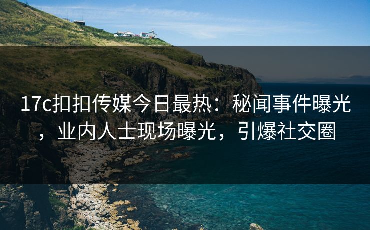 17c扣扣传媒今日最热：秘闻事件曝光，业内人士现场曝光，引爆社交圈