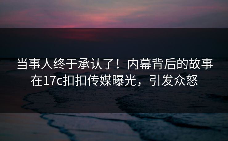 当事人终于承认了！内幕背后的故事在17c扣扣传媒曝光，引发众怒