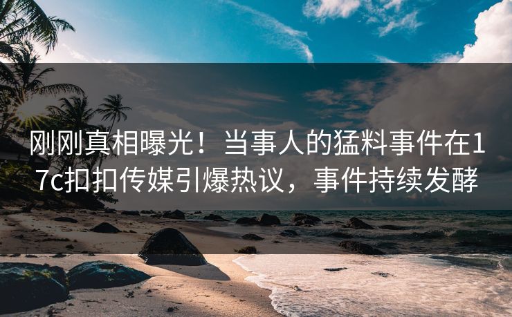刚刚真相曝光！当事人的猛料事件在17c扣扣传媒引爆热议，事件持续发酵