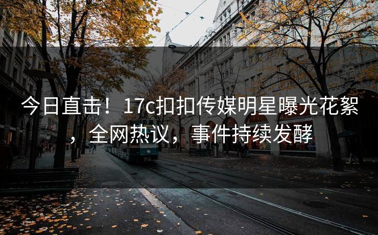 今日直击！17c扣扣传媒明星曝光花絮，全网热议，事件持续发酵
