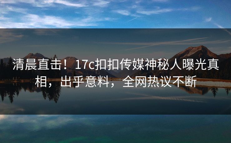 清晨直击！17c扣扣传媒神秘人曝光真相，出乎意料，全网热议不断