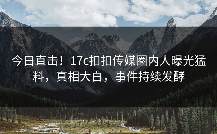 今日直击！17c扣扣传媒圈内人曝光猛料，真相大白，事件持续发酵