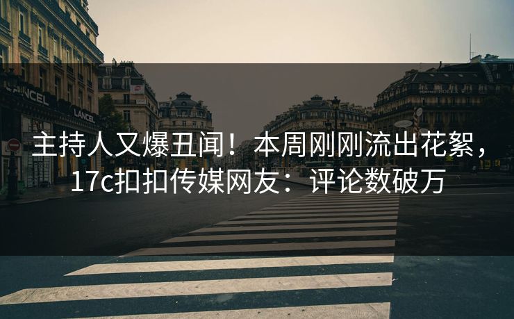 主持人又爆丑闻！本周刚刚流出花絮，17c扣扣传媒网友：评论数破万