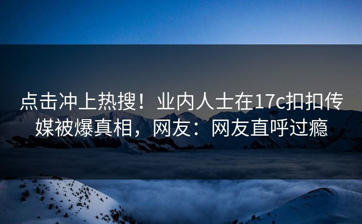 点击冲上热搜！业内人士在17c扣扣传媒被爆真相，网友：网友直呼过瘾