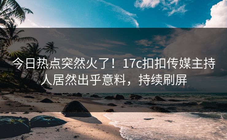 今日热点突然火了！17c扣扣传媒主持人居然出乎意料，持续刷屏
