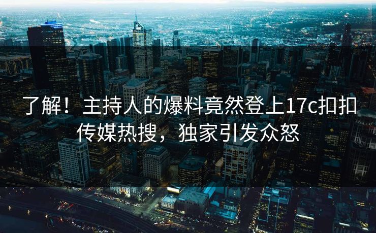 了解！主持人的爆料竟然登上17c扣扣传媒热搜，独家引发众怒