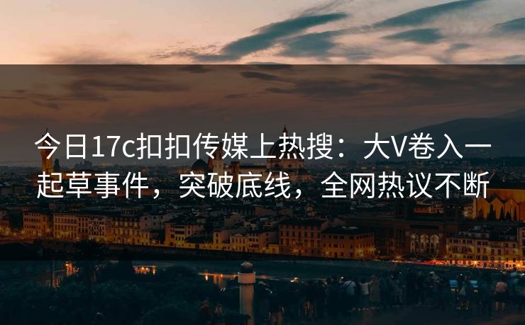 今日17c扣扣传媒上热搜：大V卷入一起草事件，突破底线，全网热议不断