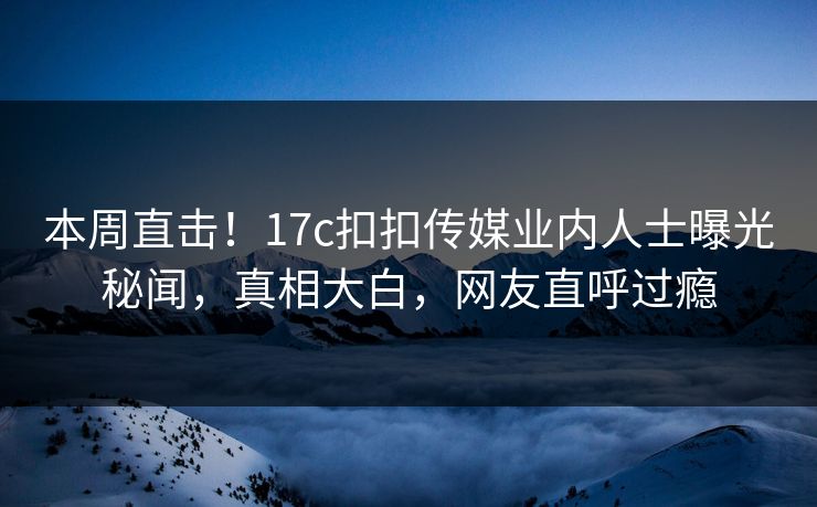 本周直击！17c扣扣传媒业内人士曝光秘闻，真相大白，网友直呼过瘾