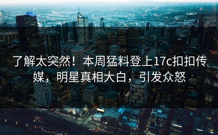 了解太突然！本周猛料登上17c扣扣传媒，明星真相大白，引发众怒