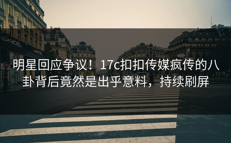 明星回应争议！17c扣扣传媒疯传的八卦背后竟然是出乎意料，持续刷屏
